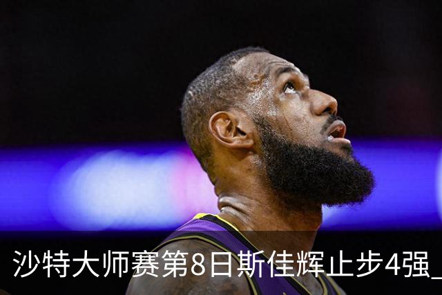 沙特大师赛第8日斯佳辉止步4强 小特马叔将争冠